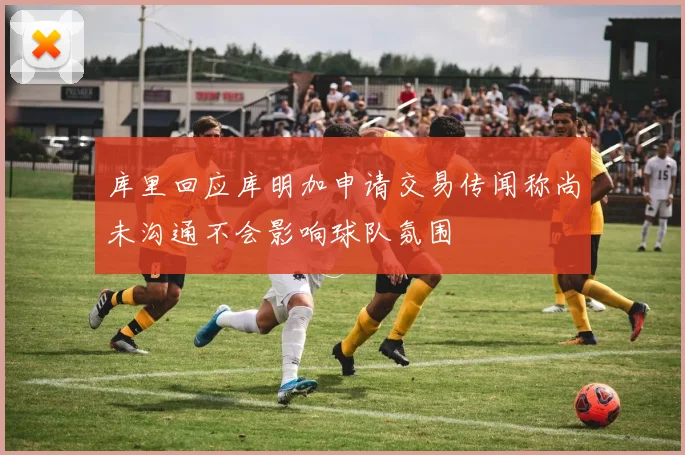 库里回应库明加申请交易传闻称尚未沟通不会影响球队氛围