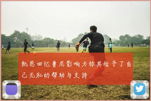 凯恩回忆鲁尼影响力称其给予了自己无私的帮助与支持