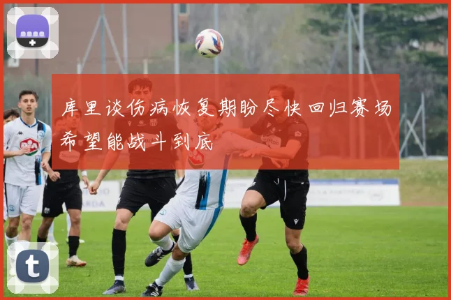 库里谈伤病恢复期盼尽快回归赛场希望能战斗到底
