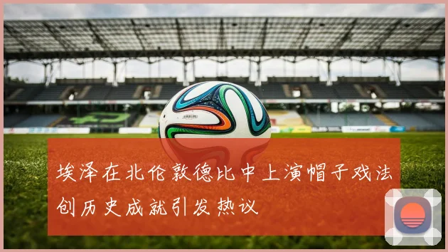 埃泽在北伦敦德比中上演帽子戏法创历史成就引发热议