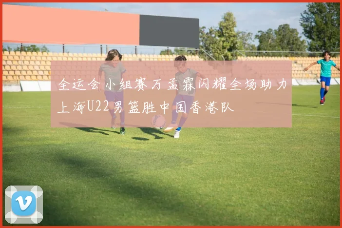 全运会小组赛万孟霖闪耀全场助力上海U22男篮胜中国香港队