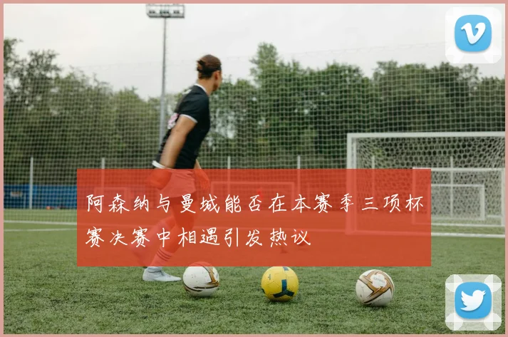 阿森纳与曼城能否在本赛季三项杯赛决赛中相遇引发热议