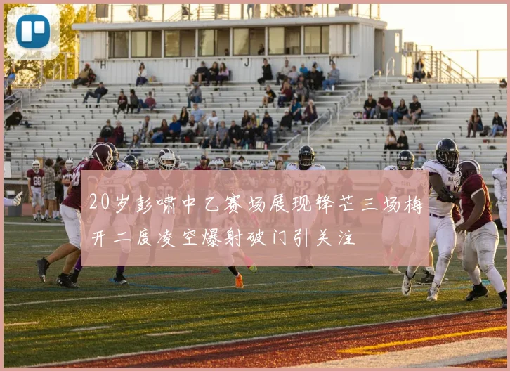 20岁彭啸中乙赛场展现锋芒三场梅开二度凌空爆射破门引关注