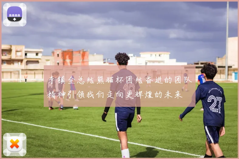 李镇全总结熊猫杯团结奋进的团队精神引领我们走向更辉煌的未来