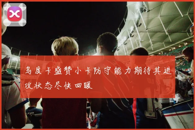 乌度卡盛赞小卡防守能力期待其进攻状态尽快回暖