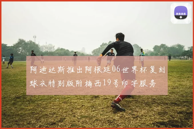 阿迪达斯推出阿根廷06世界杯复刻球衣特别版附梅西19号印字服务