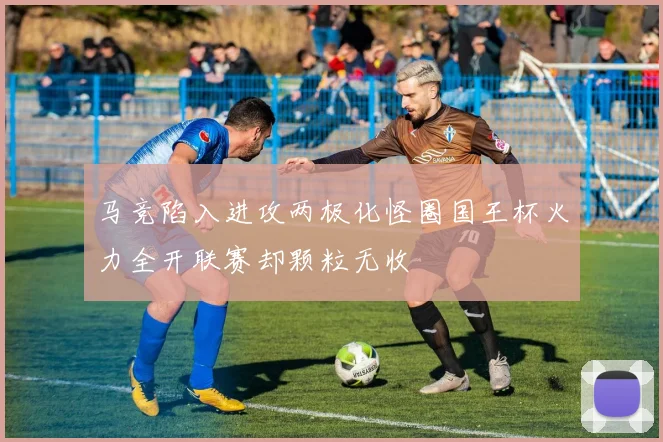 马竞陷入进攻两极化怪圈国王杯火力全开联赛却颗粒无收