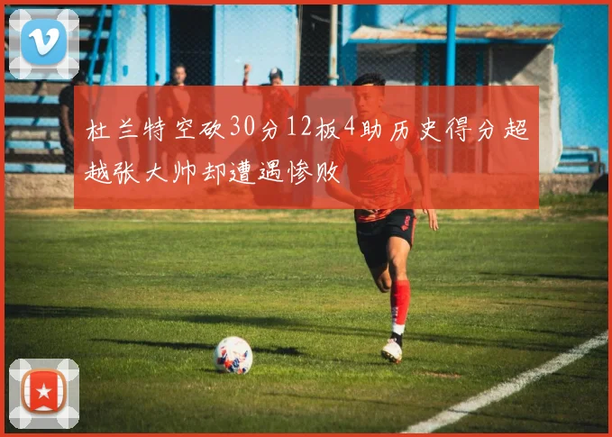 杜兰特空砍30分12板4助历史得分超越张大帅却遭遇惨败