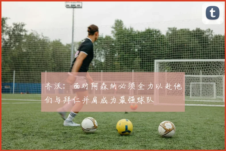 齐沃：面对阿森纳必须全力以赴他们与拜仁并肩成为最强球队