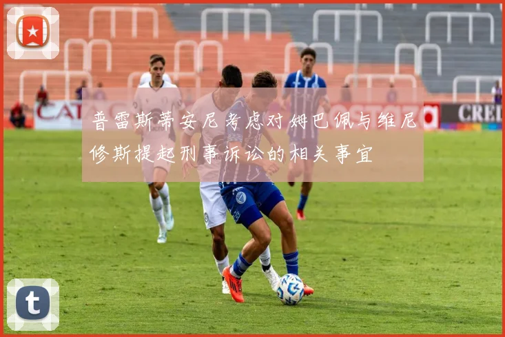 普雷斯蒂安尼考虑对姆巴佩与维尼修斯提起刑事诉讼的相关事宜